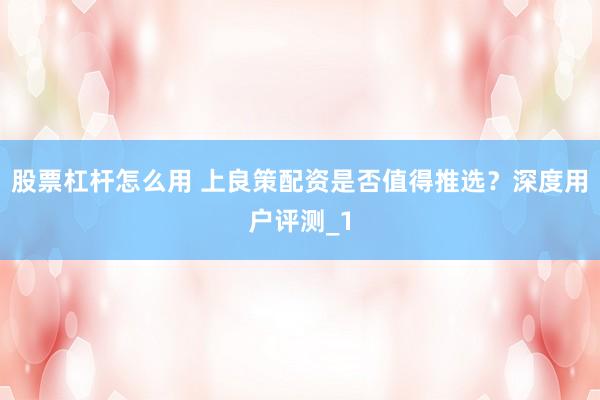 股票杠杆怎么用 上良策配资是否值得推选?深度用户评测_1