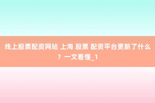 线上股票配资网站 上海 股票 配资平台更新了什么？一文看懂_1