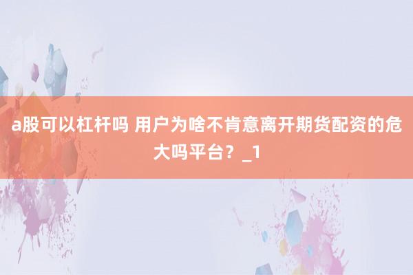 a股可以杠杆吗 用户为啥不肯意离开期货配资的危大吗平台？_1
