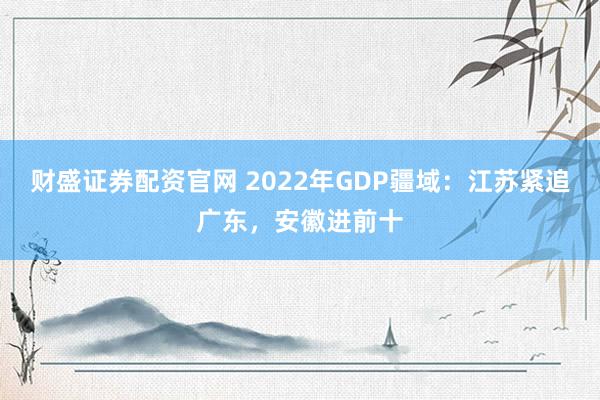 财盛证券配资官网 2022年GDP疆域:江苏紧追广东,安徽进前十