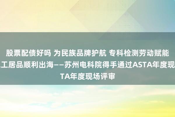 股票配债好吗 为民族品牌护航 专科检测劳动赋能中国电工居品顺利出海——苏州电科院得手通过ASTA年度现场评审