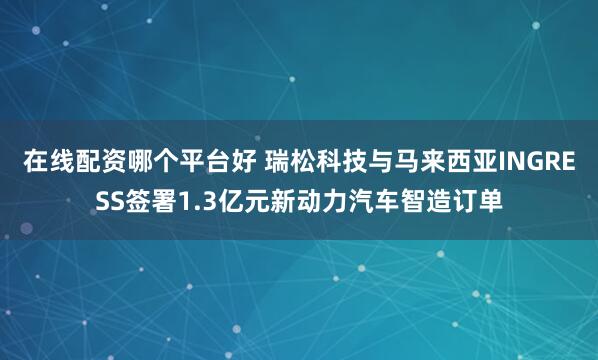在线配资哪个平台好 瑞松科技与马来西亚INGRESS签署1.3亿元新动力汽车智造订单