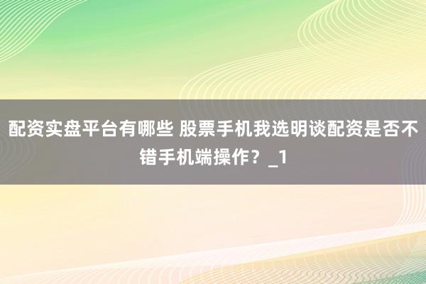 配资实盘平台有哪些 股票手机我选明谈配资是否不错手机端操作?_1