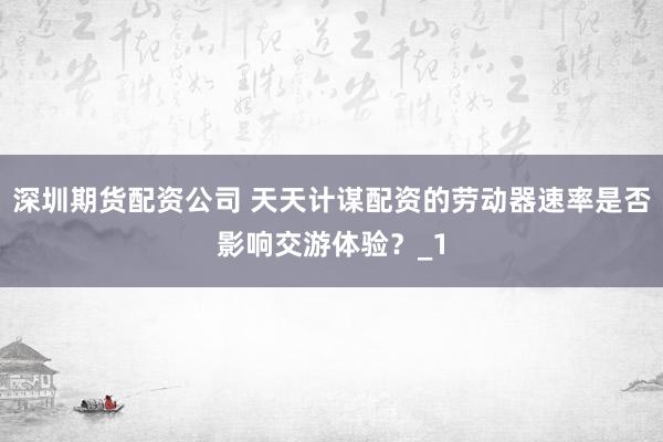 深圳期货配资公司 天天计谋配资的劳动器速率是否影响交游体验?_1