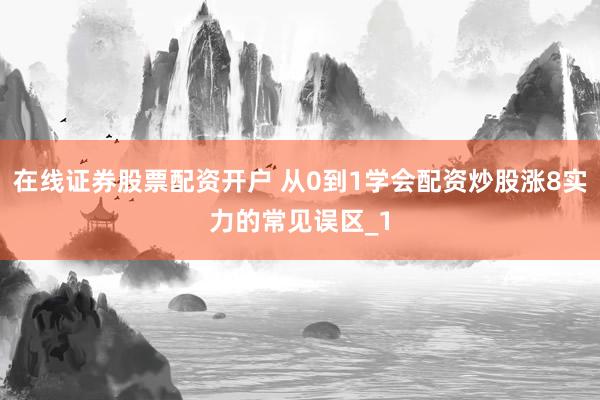 在线证券股票配资开户 从0到1学会配资炒股涨8实力的常见误区_1