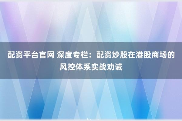 配资平台官网 深度专栏:配资炒股在港股商场的风控体系实战劝诫