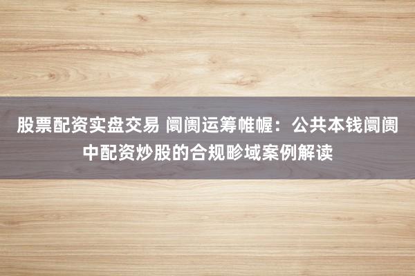 股票配资实盘交易 阛阓运筹帷幄：公共本钱阛阓中配资炒股的合规畛域案例解读
