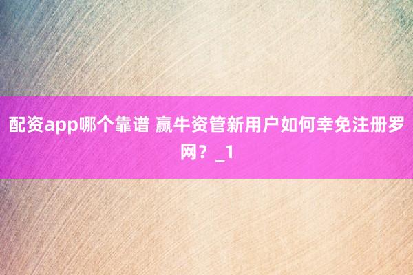 配资app哪个靠谱 赢牛资管新用户如何幸免注册罗网？_1