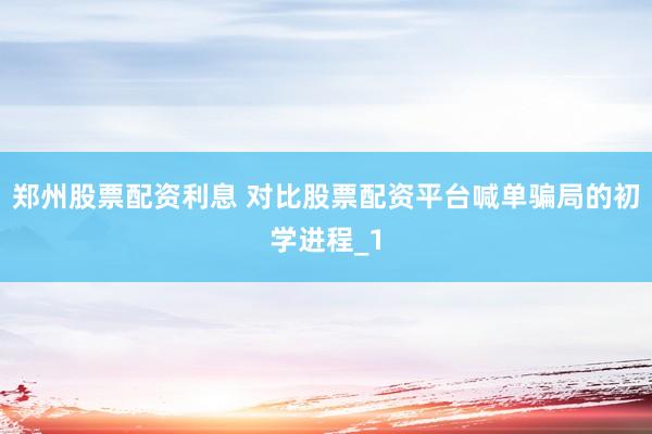 郑州股票配资利息 对比股票配资平台喊单骗局的初学进程_1