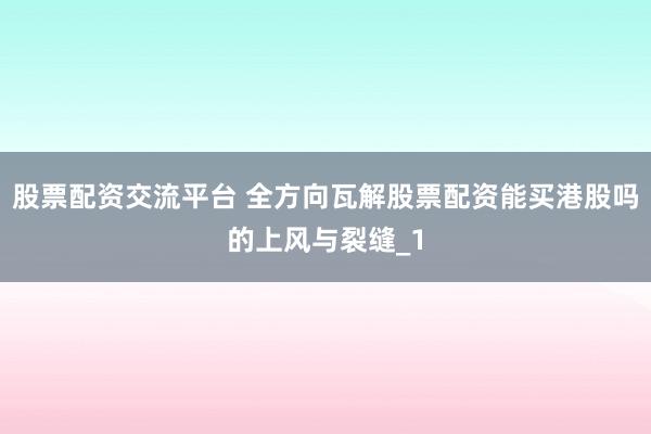 股票配资交流平台 全方向瓦解股票配资能买港股吗的上风与裂缝_1