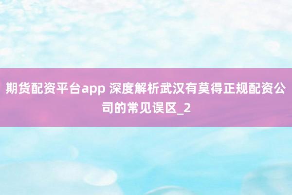 期货配资平台app 深度解析武汉有莫得正规配资公司的常见误区_2